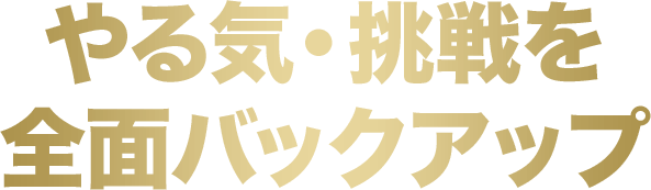 やる気・挑戦を全面バックアップ